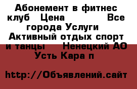 Абонемент в фитнес клуб › Цена ­ 23 000 - Все города Услуги » Активный отдых,спорт и танцы   . Ненецкий АО,Усть-Кара п.